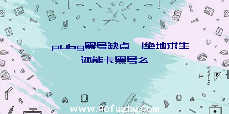 「pubg黑号缺点」|绝地求生还能卡黑号么